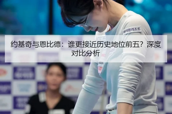 约基奇与恩比德：谁更接近历史地位前五？深度对比分析